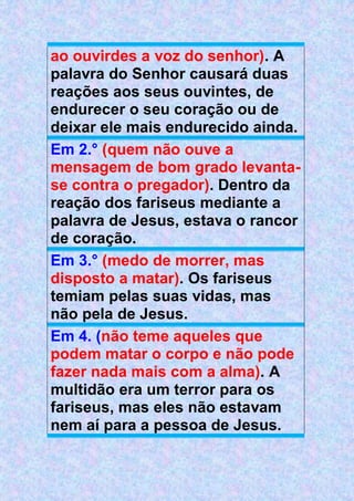 ao ouvirdes a voz do senhor). A
palavra do Senhor causará duas
reações aos seus ouvintes, de
endurecer o seu coração ou de
deixar ele mais endurecido ainda.
Em 2.° (quem não ouve a
mensagem de bom grado levanta-
se contra o pregador). Dentro da
reação dos fariseus mediante a
palavra de Jesus, estava o rancor
de coração.
Em 3.° (medo de morrer, mas
disposto a matar). Os fariseus
temiam pelas suas vidas, mas
não pela de Jesus.
Em 4. (não teme aqueles que
podem matar o corpo e não pode
fazer nada mais com a alma). A
multidão era um terror para os
fariseus, mas eles não estavam
nem aí para a pessoa de Jesus.
 