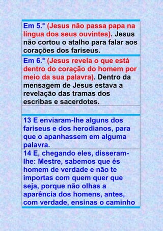 Em 5.° (Jesus não passa papa na
língua dos seus ouvintes). Jesus
não cortou o atalho para falar aos
corações dos fariseus.
Em 6.° (Jesus revela o que está
dentro do coração do homem por
meio da sua palavra). Dentro da
mensagem de Jesus estava a
revelação das tramas dos
escribas e sacerdotes.
13 E enviaram-lhe alguns dos
fariseus e dos herodianos, para
que o apanhassem em alguma
palavra.
14 E, chegando eles, disseram-
lhe: Mestre, sabemos que és
homem de verdade e não te
importas com quem quer que
seja, porque não olhas a
aparência dos homens, antes,
com verdade, ensinas o caminho
 