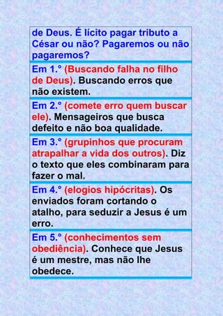 de Deus. É lícito pagar tributo a
César ou não? Pagaremos ou não
pagaremos?
Em 1.° (Buscando falha no filho
de Deus). Buscando erros que
não existem.
Em 2.° (comete erro quem buscar
ele). Mensageiros que busca
defeito e não boa qualidade.
Em 3.° (grupinhos que procuram
atrapalhar a vida dos outros). Diz
o texto que eles combinaram para
fazer o mal.
Em 4.° (elogios hipócritas). Os
enviados foram cortando o
atalho, para seduzir a Jesus é um
erro.
Em 5.° (conhecimentos sem
obediência). Conhece que Jesus
é um mestre, mas não lhe
obedece.
 
