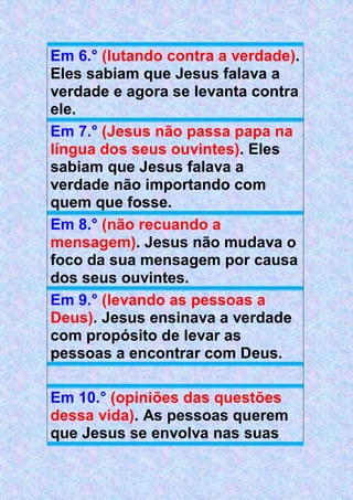 Em 6.° (lutando contra a verdade).
Eles sabiam que Jesus falava a
verdade e agora se levanta contra
ele.
Em 7.° (Jesus não passa papa na
língua dos seus ouvintes). Eles
sabiam que Jesus falava a
verdade não importando com
quem que fosse.
Em 8.° (não recuando a
mensagem). Jesus não mudava o
foco da sua mensagem por causa
dos seus ouvintes.
Em 9.° (levando as pessoas a
Deus). Jesus ensinava a verdade
com propósito de levar as
pessoas a encontrar com Deus.
Em 10.° (opiniões das questões
dessa vida). As pessoas querem
que Jesus se envolva nas suas
 