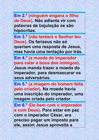 Em 2.° (ninguém engana o filho
de Deus). Não adianta vir com
palavras de bajulação se são
hipócritas.
Em 3.° (não tentará o Senhor teu
Deus). Os fariseus não só
queriam uma resposta de Jesus,
mas havia uma tentação por trás.
Em 4.° (a moeda do imperador
para calar a boca dos inimigos).
Jesus manda trazer a moeda do
imperador, para desmascarar os
seus adversários.
Em 5.° (a imagem do homem feita
pelo criador). Na moeda havia
uma inscrição do imperador, uma
imagem criada pelo criador.
Em 6.° (De bem com o imperador
e com Deus). Para estar em paz
com o imperador César, era
preciso pagar um imposto para
ele, assim Jesus aproveita a
 