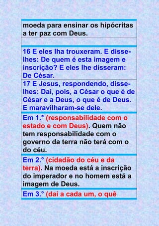 moeda para ensinar os hipócritas
a ter paz com Deus.
16 E eles lha trouxeram. E disse-
lhes: De quem é esta imagem e
inscrição? E eles lhe disseram:
De César.
17 E Jesus, respondendo, disse-
lhes: Dai, pois, a César o que é de
César e a Deus, o que é de Deus.
E maravilharam-se dele.
Em 1.° (responsabilidade com o
estado e com Deus). Quem não
tem responsabilidade com o
governo da terra não terá com o
do céu.
Em 2.° (cidadão do céu e da
terra). Na moeda está a inscrição
do imperador e no homem está a
imagem de Deus.
Em 3.° (daí a cada um, o quê
 