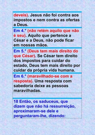 deveis). Jesus não foi contra aos
impostos e nem contra as ofertas
a Deus.
Em 4.° (não retém aquilo que não
é seu). Aquilo que pertence a
César e a Deus, não pode ficar
em nossas mãos.
Em 5.° (Deus tem mais direito do
que César). Se César tem direito
dos impostos para cuidar do
estado, Deus tem mais direito por
cuidar da própria vida humana.
Em 6.° (maravilhado-se com a
resposta). Uma resposta com
sabedoria deixe as pessoas
maravilhadas.
18 Então, os saduceus, que
dizem que não há ressurreição,
aproximaram-se dele e
perguntaram-lhe, dizendo:
 