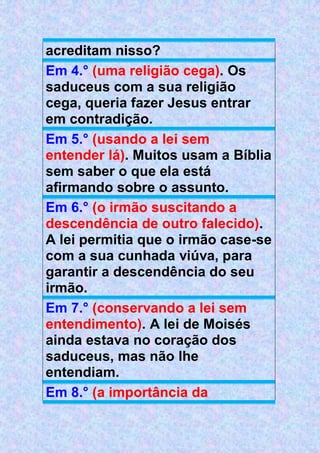acreditam nisso?
Em 4.° (uma religião cega). Os
saduceus com a sua religião
cega, queria fazer Jesus entrar
em contradição.
Em 5.° (usando a lei sem
entender lá). Muitos usam a Bíblia
sem saber o que ela está
afirmando sobre o assunto.
Em 6.° (o irmão suscitando a
descendência de outro falecido).
A lei permitia que o irmão case-se
com a sua cunhada viúva, para
garantir a descendência do seu
irmão.
Em 7.° (conservando a lei sem
entendimento). A lei de Moisés
ainda estava no coração dos
saduceus, mas não lhe
entendiam.
Em 8.° (a importância da
 