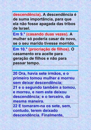 descendência). A descendência é
de suma importância, para que
ela não fosse apagada das tribos
de Israel.
Em 9.° (casando duas vezes). A
mulher só poderia casar de novo,
se o seu marido tivesse morrido.
Em 10.° (procriação de filhos). O
casamento era aceite para
geração de filhos e não para
passar tempo.
20 Ora, havia sete irmãos, e o
primeiro tomou mulher e morreu
sem deixar descendência;
21 e o segundo também a tomou,
e morreu, e nem este deixou
descendência; e o terceiro, da
mesma maneira.
22 E tomaram-na os sete, sem,
contudo, terem deixado
descendência. Finalmente,
 