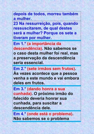 depois de todos, morreu também
a mulher.
23 Na ressurreição, pois, quando
ressuscitarem, de qual destes
será a mulher? Porque os sete a
tiveram por mulher.
Em 1.° (a importância da
descendência). Não sabemos se
o caso desta mulher foi real, mas
a preservação da descendência
seria essencial.
Em 2.° (sete irmãos sem frutos).
Às vezes acontece que a pessoa
venha a este mundo e vai embora
deles em frutos.
Em 3.° (dando honra a sua
cunhada). O próximo irmão do
falecido deveria honrar sua
cunhada, para suscitar a
descendência dele.
Em 4.° (onde está o problema).
Não sabemos se o problema
 