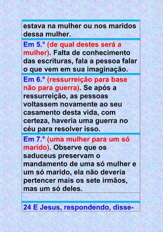 estava na mulher ou nos maridos
dessa mulher.
Em 5.° (de qual destes será a
mulher). Falta de conhecimento
das escrituras, fala a pessoa falar
o que vem em sua imaginação.
Em 6.° (ressurreição para base
não para guerra). Se após a
ressurreição, as pessoas
voltassem novamente ao seu
casamento desta vida, com
certeza, haveria uma guerra no
céu para resolver isso.
Em 7.° (uma mulher para um só
marido). Observe que os
saduceus preservam o
mandamento de uma só mulher e
um só marido, ela não deveria
pertencer mais os sete irmãos,
mas um só deles.
24 E Jesus, respondendo, disse-
 