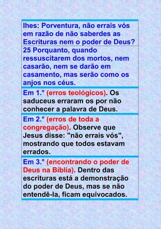 lhes: Porventura, não errais vós
em razão de não saberdes as
Escrituras nem o poder de Deus?
25 Porquanto, quando
ressuscitarem dos mortos, nem
casarão, nem se darão em
casamento, mas serão como os
anjos nos céus.
Em 1.° (erros teológicos). Os
saduceus erraram os por não
conhecer a palavra de Deus.
Em 2.° (erros de toda a
congregação). Observe que
Jesus disse: "não errais vós",
mostrando que todos estavam
errados.
Em 3.° (encontrando o poder de
Deus na Bíblia). Dentro das
escrituras está a demonstração
do poder de Deus, mas se não
entendê-la, ficam equivocados.
 