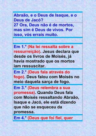 Abraão, e o Deus de Isaque, e o
Deus de Jacó?
27 Ora, Deus não é de mortos,
mas sim é Deus de vivos. Por
isso, vós errais muito.
Em 1.° (Na lei ressalta sobre a
ressurreição). Jesus declara que
desde os livros de Moisés, já
havia mostrado que os mortos
iam ressuscitar.
Em 2.° (Deus fala através do
fogo). Deus falou com Moisés no
meio daquela sarça de fogo.
Em 3.° (Deus relembra a sua
promessa). Quando Deus fala
com Moisés ressaltando Abraão,
Isaque e Jacó, ele está dizendo
que não se esqueceu da
promessa.
Em 4.° (Deus que foi fiel, quer
 