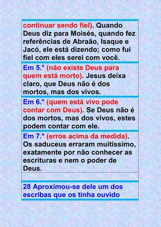 continuar sendo fiel). Quando
Deus diz para Moisés, quando fez
referências de Abraão, Isaque e
Jacó, ele está dizendo; como fui
fiel com eles serei com você.
Em 5.° (não existe Deus para
quem está morto). Jesus deixa
claro, que Deus não é dos
mortos, mas dos vivos.
Em 6.° (quem está vivo pode
contar com Deus). Se Deus não é
dos mortos, mas dos vivos, estes
podem contar com ele.
Em 7.° (erros acima da medida).
Os saduceus erraram muitíssimo,
exatamente por não conhecer as
escrituras e nem o poder de
Deus.
28 Aproximou-se dele um dos
escribas que os tinha ouvido
 