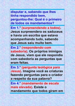 disputar e, sabendo que lhes
tinha respondido bem,
perguntou-lhe: Qual é o primeiro
de todos os mandamentos?
Em 1.° (surpreendendo a todos).
Jesus surpreendera os saduceus
e havia um escriba que estava
acompanhando tudo, sabendo
que Jesus saiu muito bem.
Em 2.° (respondendo com
sabedoria). Os próprios inimigos
de Jesus, viam que ele respondia
com sabedoria as perguntas que
eram feitas.
Em 3.° (pergunta teológica para
Jesus). Imagine você as criaturas
fazendo perguntas para o criador
a respeito da sua palavra?
Em 4.° (mandamento de escala
mais elevada). Existe o
mandamento que todos giram em
 