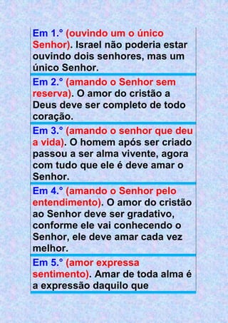 Em 1.° (ouvindo um o único
Senhor). Israel não poderia estar
ouvindo dois senhores, mas um
único Senhor.
Em 2.° (amando o Senhor sem
reserva). O amor do cristão a
Deus deve ser completo de todo
coração.
Em 3.° (amando o senhor que deu
a vida). O homem após ser criado
passou a ser alma vivente, agora
com tudo que ele é deve amar o
Senhor.
Em 4.° (amando o Senhor pelo
entendimento). O amor do cristão
ao Senhor deve ser gradativo,
conforme ele vai conhecendo o
Senhor, ele deve amar cada vez
melhor.
Em 5.° (amor expressa
sentimento). Amar de toda alma é
a expressão daquilo que
 