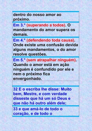 dentro do nosso amor ao
próximo.
Em 3.° (superando a todos). O
mandamento do amor supera os
demais.
Em 4.° (defendendo toda causa).
Onde existe uma confusão devida
alguns mandamentos, o do amor
resolve questões.
Em 5.° (sem atrapalhar ninguém).
Quando o amor está em ação
ninguém é confundido por ele e
nem o próximo fica
envergonhado.
32 E o escriba lhe disse: Muito
bem, Mestre, e com verdade
disseste que há um só Deus e
que não há outro além dele;
33 e que amá-lo de todo o
coração, e de todo o
 