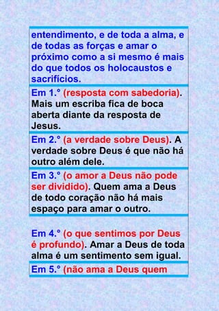 entendimento, e de toda a alma, e
de todas as forças e amar o
próximo como a si mesmo é mais
do que todos os holocaustos e
sacrifícios.
Em 1.° (resposta com sabedoria).
Mais um escriba fica de boca
aberta diante da resposta de
Jesus.
Em 2.° (a verdade sobre Deus). A
verdade sobre Deus é que não há
outro além dele.
Em 3.° (o amor a Deus não pode
ser dividido). Quem ama a Deus
de todo coração não há mais
espaço para amar o outro.
Em 4.° (o que sentimos por Deus
é profundo). Amar a Deus de toda
alma é um sentimento sem igual.
Em 5.° (não ama a Deus quem
 