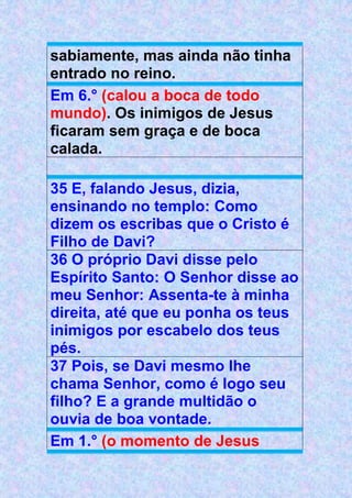 sabiamente, mas ainda não tinha
entrado no reino.
Em 6.° (calou a boca de todo
mundo). Os inimigos de Jesus
ficaram sem graça e de boca
calada.
35 E, falando Jesus, dizia,
ensinando no templo: Como
dizem os escribas que o Cristo é
Filho de Davi?
36 O próprio Davi disse pelo
Espírito Santo: O Senhor disse ao
meu Senhor: Assenta-te à minha
direita, até que eu ponha os teus
inimigos por escabelo dos teus
pés.
37 Pois, se Davi mesmo lhe
chama Senhor, como é logo seu
filho? E a grande multidão o
ouvia de boa vontade.
Em 1.° (o momento de Jesus
 