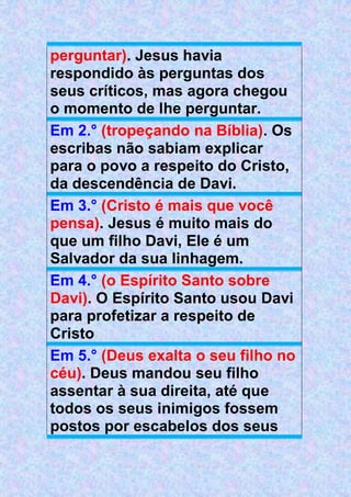 perguntar). Jesus havia
respondido às perguntas dos
seus críticos, mas agora chegou
o momento de lhe perguntar.
Em 2.° (tropeçando na Bíblia). Os
escribas não sabiam explicar
para o povo a respeito do Cristo,
da descendência de Davi.
Em 3.° (Cristo é mais que você
pensa). Jesus é muito mais do
que um filho Davi, Ele é um
Salvador da sua linhagem.
Em 4.° (o Espírito Santo sobre
Davi). O Espírito Santo usou Davi
para profetizar a respeito de
Cristo
Em 5.° (Deus exalta o seu filho no
céu). Deus mandou seu filho
assentar à sua direita, até que
todos os seus inimigos fossem
postos por escabelos dos seus
 