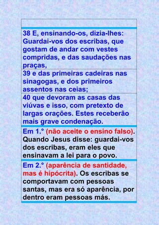 38 E, ensinando-os, dizia-lhes:
Guardai-vos dos escribas, que
gostam de andar com vestes
compridas, e das saudações nas
praças,
39 e das primeiras cadeiras nas
sinagogas, e dos primeiros
assentos nas ceias;
40 que devoram as casas das
viúvas e isso, com pretexto de
largas orações. Estes receberão
mais grave condenação.
Em 1.° (não aceite o ensino falso).
Quando Jesus disse: guardai-vos
dos escribas, eram eles que
ensinavam a lei para o povo.
Em 2.° (aparência de santidade,
mas é hipócrita). Os escribas se
comportavam com pessoas
santas, mas era só aparência, por
dentro eram pessoas más.
 