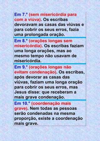 Em 7.° (sem misericórdia para
com a viúva). Os escribas
devoravam as casas das viúvas e
para cobrir os seus erros, fazia
uma prolongada oração.
Em 8.° (orações longas sem
misericórdia). Os escribas faziam
uma longa orações, mas ao
mesmo tempo não usavam de
misericórdia.
Em 9.° (orações longas não
evitam condenação). Os escribas,
após devorar as casas das
viúvas, faziam uma longa oração
para cobrir os seus erros, mas
Jesus disse: que receberam a
mais grave condenação.
Em 10.° (coordenação mais
grave). Nem todas as pessoas
serão condenadas na mesma
proporção, existe a coordenação
mais grave.
 