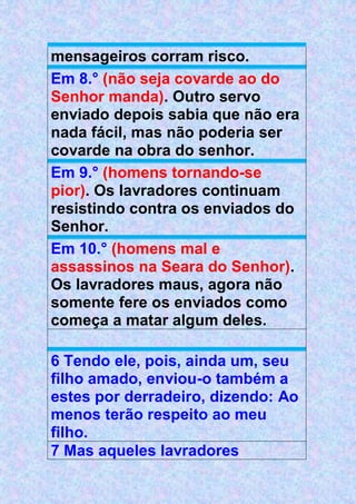 mensageiros corram risco.
Em 8.° (não seja covarde ao do
Senhor manda). Outro servo
enviado depois sabia que não era
nada fácil, mas não poderia ser
covarde na obra do senhor.
Em 9.° (homens tornando-se
pior). Os lavradores continuam
resistindo contra os enviados do
Senhor.
Em 10.° (homens mal e
assassinos na Seara do Senhor).
Os lavradores maus, agora não
somente fere os enviados como
começa a matar algum deles.
6 Tendo ele, pois, ainda um, seu
filho amado, enviou-o também a
estes por derradeiro, dizendo: Ao
menos terão respeito ao meu
filho.
7 Mas aqueles lavradores
 