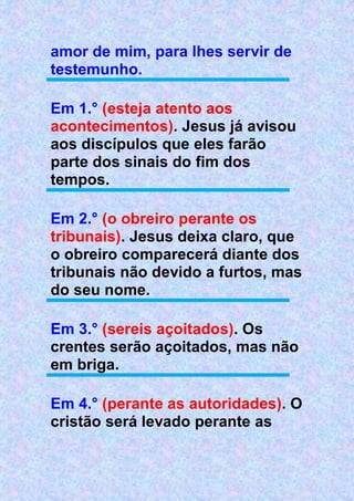 amor de mim, para lhes servir de
testemunho.
Em 1.° (esteja atento aos
acontecimentos). Jesus já avisou
aos discípulos que eles farão
parte dos sinais do fim dos
tempos.
Em 2.° (o obreiro perante os
tribunais). Jesus deixa claro, que
o obreiro comparecerá diante dos
tribunais não devido a furtos, mas
do seu nome.
Em 3.° (sereis açoitados). Os
crentes serão açoitados, mas não
em briga.
Em 4.° (perante as autoridades). O
cristão será levado perante as
 