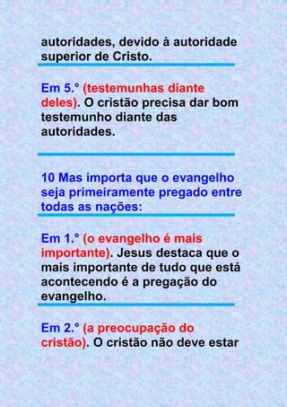 autoridades, devido à autoridade
superior de Cristo.
Em 5.° (testemunhas diante
deles). O cristão precisa dar bom
testemunho diante das
autoridades.
10 Mas importa que o evangelho
seja primeiramente pregado entre
todas as nações:
Em 1.° (o evangelho é mais
importante). Jesus destaca que o
mais importante de tudo que está
acontecendo é a pregação do
evangelho.
Em 2.° (a preocupação do
cristão). O cristão não deve estar
 