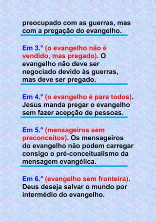 preocupado com as guerras, mas
com a pregação do evangelho.
Em 3.° (o evangelho não é
vendido, mas pregado). O
evangelho não deve ser
negociado devido às guerras,
mas deve ser pregado.
Em 4.° (o evangelho é para todos).
Jesus manda pregar o evangelho
sem fazer acepção de pessoas.
Em 5.° (mensageiros sem
preconceitos). Os mensageiros
do evangelho não podem carregar
consigo o pré-conceitualismo da
mensagem evangélica.
Em 6.° (evangelho sem fronteira).
Deus deseja salvar o mundo por
intermédio do evangelho.
 