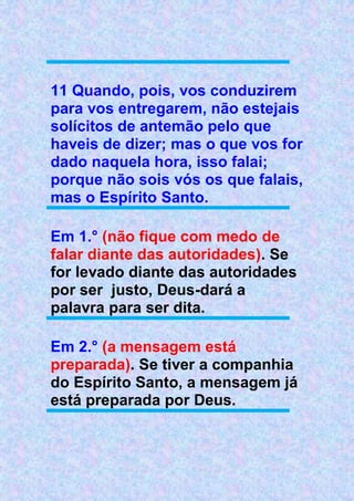 11 Quando, pois, vos conduzirem
para vos entregarem, não estejais
solícitos de antemão pelo que
haveis de dizer; mas o que vos for
dado naquela hora, isso falai;
porque não sois vós os que falais,
mas o Espírito Santo.
Em 1.° (não fique com medo de
falar diante das autoridades). Se
for levado diante das autoridades
por ser justo, Deus-dará a
palavra para ser dita.
Em 2.° (a mensagem está
preparada). Se tiver a companhia
do Espírito Santo, a mensagem já
está preparada por Deus.
 