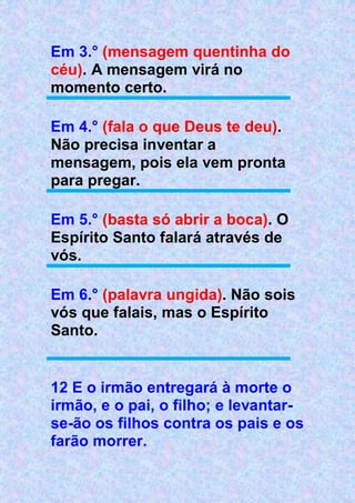 Em 3.° (mensagem quentinha do
céu). A mensagem virá no
momento certo.
Em 4.° (fala o que Deus te deu).
Não precisa inventar a
mensagem, pois ela vem pronta
para pregar.
Em 5.° (basta só abrir a boca). O
Espírito Santo falará através de
vós.
Em 6.° (palavra ungida). Não sois
vós que falais, mas o Espírito
Santo.
12 E o irmão entregará à morte o
irmão, e o pai, o filho; e levantar-
se-ão os filhos contra os pais e os
farão morrer.
 