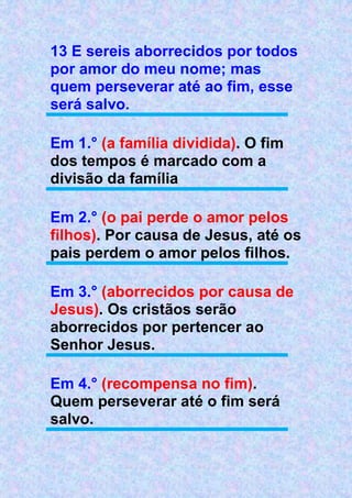 13 E sereis aborrecidos por todos
por amor do meu nome; mas
quem perseverar até ao fim, esse
será salvo.
Em 1.° (a família dividida). O fim
dos tempos é marcado com a
divisão da família
Em 2.° (o pai perde o amor pelos
filhos). Por causa de Jesus, até os
pais perdem o amor pelos filhos.
Em 3.° (aborrecidos por causa de
Jesus). Os cristãos serão
aborrecidos por pertencer ao
Senhor Jesus.
Em 4.° (recompensa no fim).
Quem perseverar até o fim será
salvo.
 