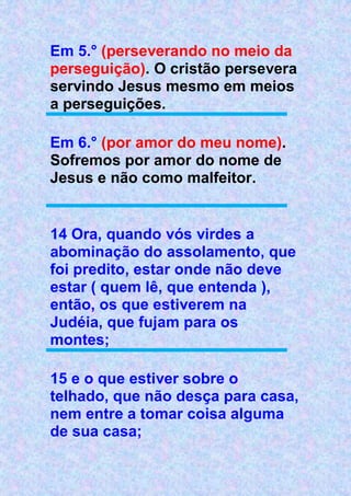 Em 5.° (perseverando no meio da
perseguição). O cristão persevera
servindo Jesus mesmo em meios
a perseguições.
Em 6.° (por amor do meu nome).
Sofremos por amor do nome de
Jesus e não como malfeitor.
14 Ora, quando vós virdes a
abominação do assolamento, que
foi predito, estar onde não deve
estar ( quem lê, que entenda ),
então, os que estiverem na
Judéia, que fujam para os
montes;
15 e o que estiver sobre o
telhado, que não desça para casa,
nem entre a tomar coisa alguma
de sua casa;
 