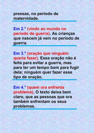 pressas, no período de
maternidade.
Em 2.° (vindo ao mundo no
período de guerra). As crianças
que nascem já vem no período de
guerra.
Em 3.° (oração que ninguém
queria fazer). Essa oração não é
feita para evitar a guerra, mas
para ter um tempo bom para fugir
dela; ninguém quer fazer esse
tipo de oração.
Em 4.° (quem ora enfrenta
problema). O texto deixa bem
claro, que as pessoas que ora
também enfrentam os seus
problemas.
 