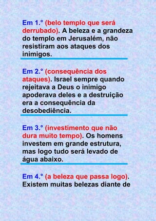 Em 1.° (belo templo que será
derrubado). A beleza e a grandeza
do templo em Jerusalém, não
resistiram aos ataques dos
inimigos.
Em 2.° (consequência dos
ataques). Israel sempre quando
rejeitava a Deus o inimigo
apoderava deles e a destruição
era a consequência da
desobediência.
Em 3.° (investimento que não
dura muito tempo). Os homens
investem em grande estrutura,
mas logo tudo será levado de
água abaixo.
Em 4.° (a beleza que passa logo).
Existem muitas belezas diante de
 