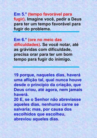 Em 5.° (tempo favorável para
fugir). Imagine você, pedir a Deus
para ter um tempo favorável para
fugir do problema.
Em 6.° (ore no meio das
dificuldades). Se você notar, até
as grávidas com dificuldade,
precisa orar para ter um bom
tempo para fugir do inimigo.
19 porque, naqueles dias, haverá
uma aflição tal, qual nunca houve
desde o princípio da criação, que
Deus criou, até agora, nem jamais
haverá.
20 E, se o Senhor não abreviasse
aqueles dias, nenhuma carne se
salvaria; mas, por causa dos
escolhidos que escolheu,
abreviou aqueles dias.
 