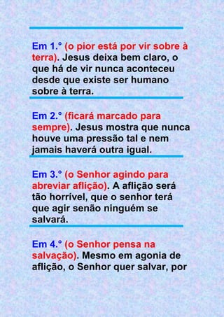 Em 1.° (o pior está por vir sobre à
terra). Jesus deixa bem claro, o
que há de vir nunca aconteceu
desde que existe ser humano
sobre à terra.
Em 2.° (ficará marcado para
sempre). Jesus mostra que nunca
houve uma pressão tal e nem
jamais haverá outra igual.
Em 3.° (o Senhor agindo para
abreviar aflição). A aflição será
tão horrível, que o senhor terá
que agir senão ninguém se
salvará.
Em 4.° (o Senhor pensa na
salvação). Mesmo em agonia de
aflição, o Senhor quer salvar, por
 