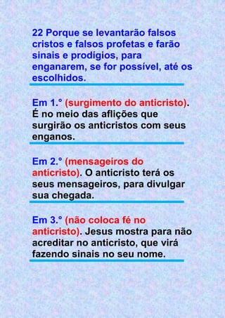 22 Porque se levantarão falsos
cristos e falsos profetas e farão
sinais e prodígios, para
enganarem, se for possível, até os
escolhidos.
Em 1.° (surgimento do anticristo).
É no meio das aflições que
surgirão os anticristos com seus
enganos.
Em 2.° (mensageiros do
anticristo). O anticristo terá os
seus mensageiros, para divulgar
sua chegada.
Em 3.° (não coloca fé no
anticristo). Jesus mostra para não
acreditar no anticristo, que virá
fazendo sinais no seu nome.
 
