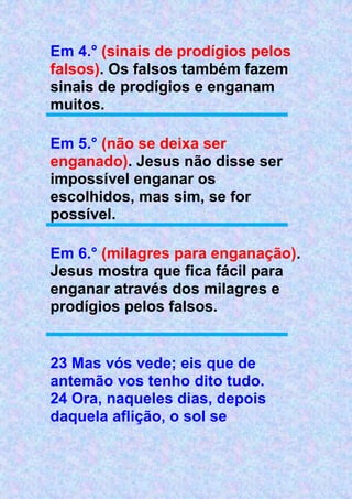 Em 4.° (sinais de prodígios pelos
falsos). Os falsos também fazem
sinais de prodígios e enganam
muitos.
Em 5.° (não se deixa ser
enganado). Jesus não disse ser
impossível enganar os
escolhidos, mas sim, se for
possível.
Em 6.° (milagres para enganação).
Jesus mostra que fica fácil para
enganar através dos milagres e
prodígios pelos falsos.
23 Mas vós vede; eis que de
antemão vos tenho dito tudo.
24 Ora, naqueles dias, depois
daquela aflição, o sol se
 