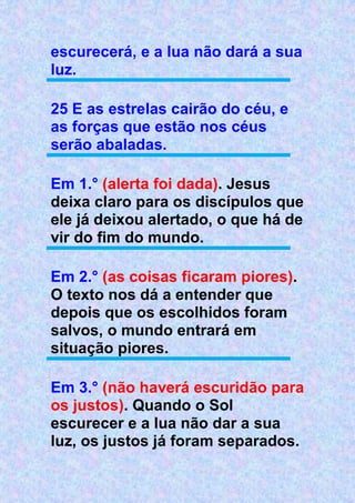 escurecerá, e a lua não dará a sua
luz.
25 E as estrelas cairão do céu, e
as forças que estão nos céus
serão abaladas.
Em 1.° (alerta foi dada). Jesus
deixa claro para os discípulos que
ele já deixou alertado, o que há de
vir do fim do mundo.
Em 2.° (as coisas ficaram piores).
O texto nos dá a entender que
depois que os escolhidos foram
salvos, o mundo entrará em
situação piores.
Em 3.° (não haverá escuridão para
os justos). Quando o Sol
escurecer e a lua não dar a sua
luz, os justos já foram separados.
 