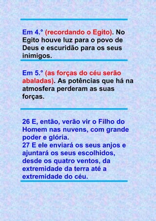 Em 4.° (recordando o Egito). No
Egito houve luz para o povo de
Deus e escuridão para os seus
inimigos.
Em 5.° (as forças do céu serão
abaladas). As potências que há na
atmosfera perderam as suas
forças.
26 E, então, verão vir o Filho do
Homem nas nuvens, com grande
poder e glória.
27 E ele enviará os seus anjos e
ajuntará os seus escolhidos,
desde os quatro ventos, da
extremidade da terra até a
extremidade do céu.
 