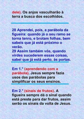 dele). Os anjos vasculharão à
terra a busca dos escolhidos.
28 Aprendei, pois, a parábola da
figueira: quando já o seu ramo se
torna tenro, e brotam folhas, bem
sabeis que já está próximo o
verão.
29 Assim também vós, quando
virdes sucederem essas coisas,
sabei que já está perto, às portas.
Em 1.° (aprendendo com a
parábola). Jesus sempre fazia
usos das parábolas para
simplificar os seus ensinos.
Em 2.° (sinais de frutos). A
figueira sempre dá o sinal quando
está preste para dar frutos, assim
serão os sinais da volta de Jesus.
 