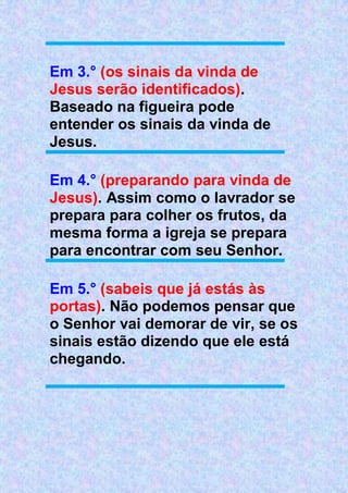 Em 3.° (os sinais da vinda de
Jesus serão identificados).
Baseado na figueira pode
entender os sinais da vinda de
Jesus.
Em 4.° (preparando para vinda de
Jesus). Assim como o lavrador se
prepara para colher os frutos, da
mesma forma a igreja se prepara
para encontrar com seu Senhor.
Em 5.° (sabeis que já estás às
portas). Não podemos pensar que
o Senhor vai demorar de vir, se os
sinais estão dizendo que ele está
chegando.
 