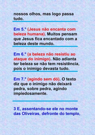 nossos olhos, mas logo passa
tudo.
Em 5.° (Jesus não encanta com
beleza humana). Muitos pensam
que Jesus fica encantado com a
beleza deste mundo.
Em 6.° (a beleza não resistiu ao
ataque do inimigo). Não adianta
ter beleza se não tem resistência,
pois o inimigo devasta tudo.
Em 7.° (agindo sem dó). O texto
diz que o inimigo não deixará
pedra, sobre pedra, agindo
impiedosamente.
3 E, assentando-se ele no monte
das Oliveiras, defronte do templo,
 