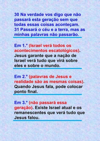 30 Na verdade vos digo que não
passará esta geração sem que
todas essas coisas aconteçam.
31 Passará o céu e a terra, mas as
minhas palavras não passarão.
Em 1.° (Israel verá todos os
acontecimentos escatológicos).
Jesus garante que a nação de
Israel verá tudo que virá sobre
eles e sobre o mundo.
Em 2.° (palavras de Jesus e
realidade são as mesmas coisas).
Quando Jesus fala, pode colocar
ponto final.
Em 3.° (não passará essa
geração). Existe Israel atual e os
remanescentes que verá tudo que
Jesus falou.
 