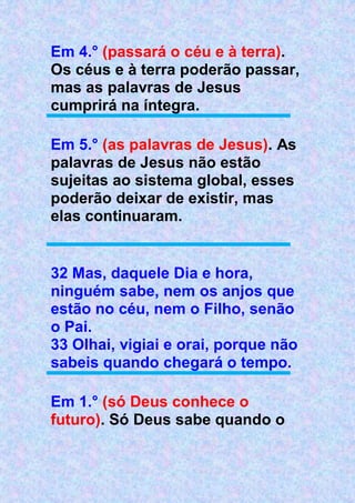 Em 4.° (passará o céu e à terra).
Os céus e à terra poderão passar,
mas as palavras de Jesus
cumprirá na íntegra.
Em 5.° (as palavras de Jesus). As
palavras de Jesus não estão
sujeitas ao sistema global, esses
poderão deixar de existir, mas
elas continuaram.
32 Mas, daquele Dia e hora,
ninguém sabe, nem os anjos que
estão no céu, nem o Filho, senão
o Pai.
33 Olhai, vigiai e orai, porque não
sabeis quando chegará o tempo.
Em 1.° (só Deus conhece o
futuro). Só Deus sabe quando o
 