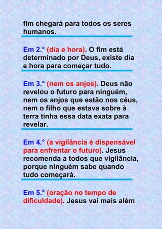 fim chegará para todos os seres
humanos.
Em 2.° (dia e hora). O fim está
determinado por Deus, existe dia
e hora para começar tudo.
Em 3.° (nem os anjos). Deus não
revelou o futuro para ninguém,
nem os anjos que estão nos céus,
nem o filho que estava sobre à
terra tinha essa data exata para
revelar.
Em 4.° (a vigilância é dispensável
para enfrentar o futuro). Jesus
recomenda a todos que vigilância,
porque ninguém sabe quando
tudo começará.
Em 5.° (oração no tempo de
dificuldade). Jesus vai mais além
 