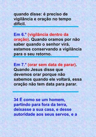 quando disse: é preciso de
vigilância e oração no tempo
difícil.
Em 6.° (vigilância dentro da
oração). Quando oramos por não
saber quando o senhor virá,
estamos conservando a vigilância
para o seu retorno.
Em 7.° (orar sem data de parar).
Quando Jesus disse que
devemos orar porque não
sabemos quando ele voltará, essa
oração não tem data para parar.
34 É como se um homem,
partindo para fora da terra,
deixasse a sua casa, e desse
autoridade aos seus servos, e a
 
