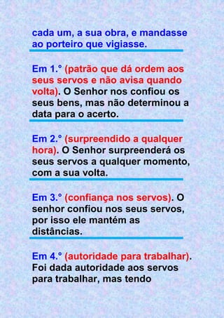 cada um, a sua obra, e mandasse
ao porteiro que vigiasse.
Em 1.° (patrão que dá ordem aos
seus servos e não avisa quando
volta). O Senhor nos confiou os
seus bens, mas não determinou a
data para o acerto.
Em 2.° (surpreendido a qualquer
hora). O Senhor surpreenderá os
seus servos a qualquer momento,
com a sua volta.
Em 3.° (confiança nos servos). O
senhor confiou nos seus servos,
por isso ele mantém as
distâncias.
Em 4.° (autoridade para trabalhar).
Foi dada autoridade aos servos
para trabalhar, mas tendo
 
