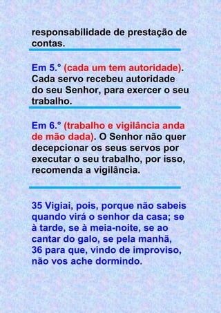 responsabilidade de prestação de
contas.
Em 5.° (cada um tem autoridade).
Cada servo recebeu autoridade
do seu Senhor, para exercer o seu
trabalho.
Em 6.° (trabalho e vigilância anda
de mão dada). O Senhor não quer
decepcionar os seus servos por
executar o seu trabalho, por isso,
recomenda a vigilância.
35 Vigiai, pois, porque não sabeis
quando virá o senhor da casa; se
à tarde, se à meia-noite, se ao
cantar do galo, se pela manhã,
36 para que, vindo de improviso,
não vos ache dormindo.
 