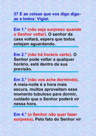 37 E as coisas que vos digo digo-
as a todos: Vigiai.
Em 1.° (não seja surpreso quando
o Senhor voltar). O senhor da
casa voltará, espera que todos
estejam aguardando.
Em 2.° (não há horário certo). O
Senhor pode voltar a qualquer
horário, está dentro da sua
previsão.
Em 3.° (não vos ache dormindo).
A meia-noite é a hora mais
escura, muitos aproveitam esse
momento tubuloso para dormir,
cuidado que o Senhor poderá vir
nessa hora.
Em 4.° (o Senhor não quer fazer
surpresa). Pelo fato do Senhor vir
 