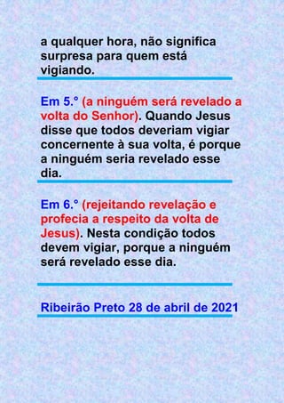 a qualquer hora, não significa
surpresa para quem está
vigiando.
Em 5.° (a ninguém será revelado a
volta do Senhor). Quando Jesus
disse que todos deveriam vigiar
concernente à sua volta, é porque
a ninguém seria revelado esse
dia.
Em 6.° (rejeitando revelação e
profecia a respeito da volta de
Jesus). Nesta condição todos
devem vigiar, porque a ninguém
será revelado esse dia.
Ribeirão Preto 28 de abril de 2021
 