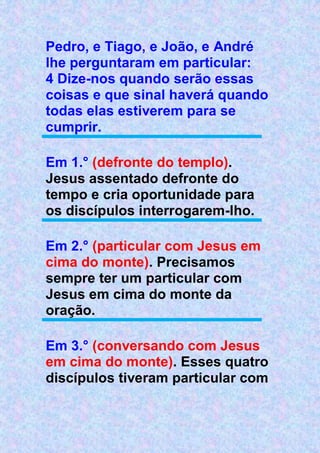 Pedro, e Tiago, e João, e André
lhe perguntaram em particular:
4 Dize-nos quando serão essas
coisas e que sinal haverá quando
todas elas estiverem para se
cumprir.
Em 1.° (defronte do templo).
Jesus assentado defronte do
tempo e cria oportunidade para
os discípulos interrogarem-lho.
Em 2.° (particular com Jesus em
cima do monte). Precisamos
sempre ter um particular com
Jesus em cima do monte da
oração.
Em 3.° (conversando com Jesus
em cima do monte). Esses quatro
discípulos tiveram particular com
 